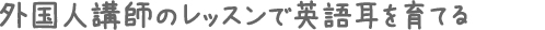外国人講師のレッスンで英語耳を育てる
