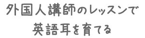 外国人講師のレッスンで英語耳を育てる